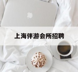 柳州上海伴游会所雇用(上海伴游雇用月入20)