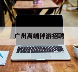 柳州广州高端伴游雇用(广州私家助理伴游雇用)
