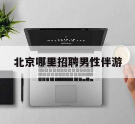 柳州哪里雇用男性伴游(北京陪游女雇用最新信息)
