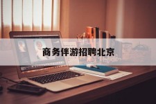 柳州商务伴游雇用北京(北京旅游公司雇用伴游)